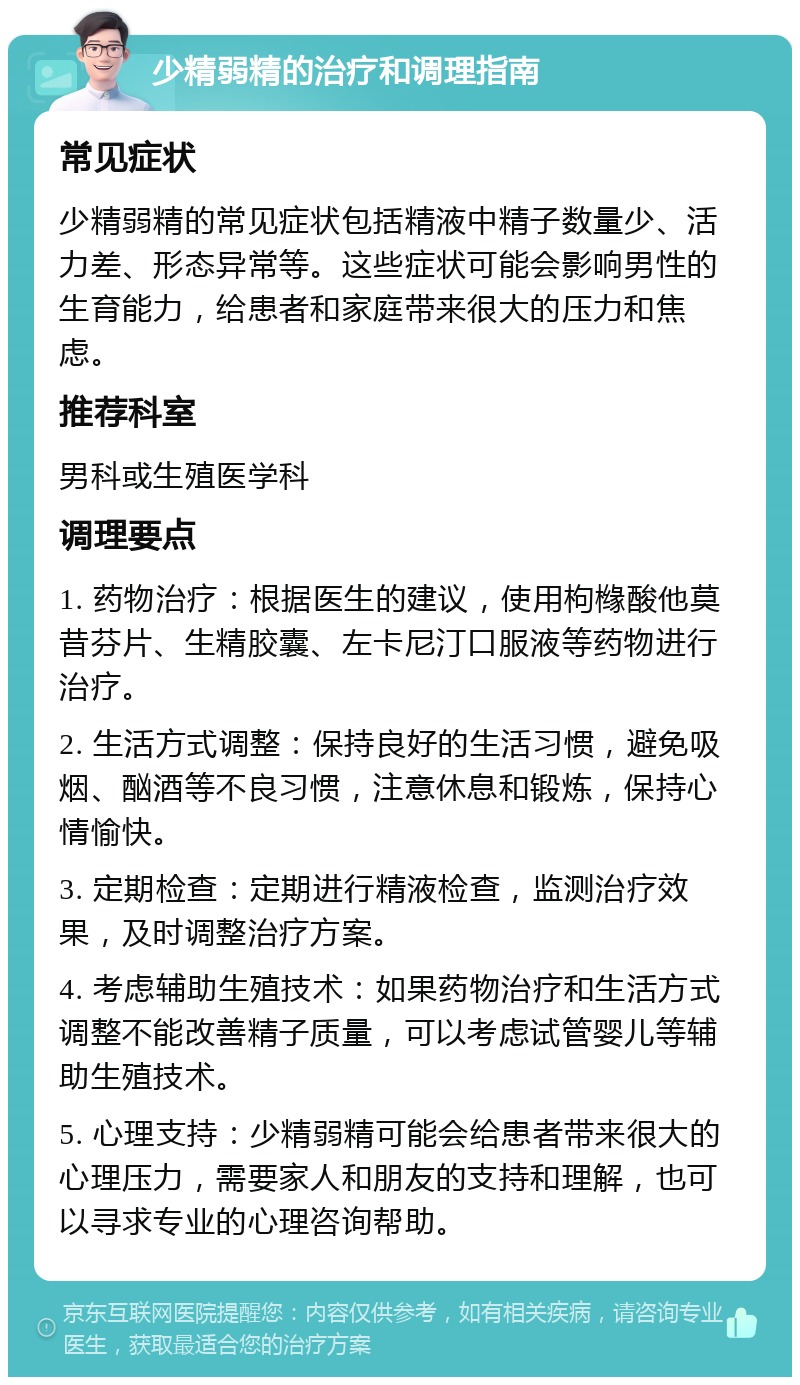 少精弱精的治疗和调理指南 常见症状 少精弱精的常见症状包括精液中精子数量少、活力差、形态异常等。这些症状可能会影响男性的生育能力，给患者和家庭带来很大的压力和焦虑。 推荐科室 男科或生殖医学科 调理要点 1. 药物治疗：根据医生的建议，使用枸橼酸他莫昔芬片、生精胶囊、左卡尼汀口服液等药物进行治疗。 2. 生活方式调整：保持良好的生活习惯，避免吸烟、酗酒等不良习惯，注意休息和锻炼，保持心情愉快。 3. 定期检查：定期进行精液检查，监测治疗效果，及时调整治疗方案。 4. 考虑辅助生殖技术：如果药物治疗和生活方式调整不能改善精子质量，可以考虑试管婴儿等辅助生殖技术。 5. 心理支持：少精弱精可能会给患者带来很大的心理压力，需要家人和朋友的支持和理解，也可以寻求专业的心理咨询帮助。