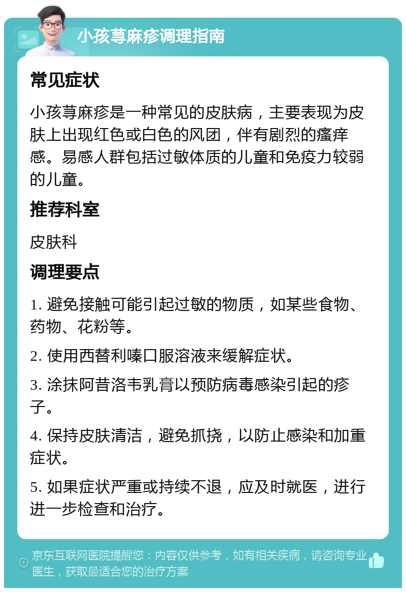 小孩荨麻疹调理指南 常见症状 小孩荨麻疹是一种常见的皮肤病，主要表现为皮肤上出现红色或白色的风团，伴有剧烈的瘙痒感。易感人群包括过敏体质的儿童和免疫力较弱的儿童。 推荐科室 皮肤科 调理要点 1. 避免接触可能引起过敏的物质，如某些食物、药物、花粉等。 2. 使用西替利嗪口服溶液来缓解症状。 3. 涂抹阿昔洛韦乳膏以预防病毒感染引起的疹子。 4. 保持皮肤清洁，避免抓挠，以防止感染和加重症状。 5. 如果症状严重或持续不退，应及时就医，进行进一步检查和治疗。