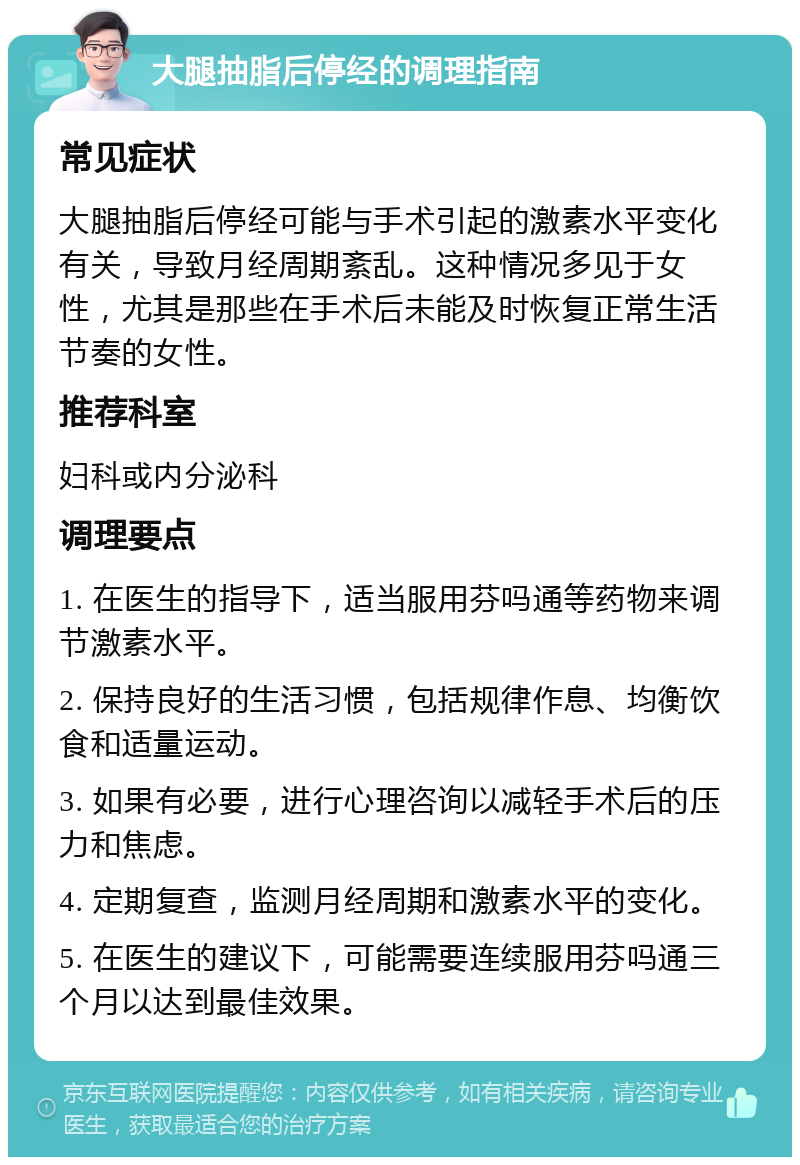 大腿抽脂后停经的调理指南 常见症状 大腿抽脂后停经可能与手术引起的激素水平变化有关，导致月经周期紊乱。这种情况多见于女性，尤其是那些在手术后未能及时恢复正常生活节奏的女性。 推荐科室 妇科或内分泌科 调理要点 1. 在医生的指导下，适当服用芬吗通等药物来调节激素水平。 2. 保持良好的生活习惯，包括规律作息、均衡饮食和适量运动。 3. 如果有必要，进行心理咨询以减轻手术后的压力和焦虑。 4. 定期复查，监测月经周期和激素水平的变化。 5. 在医生的建议下，可能需要连续服用芬吗通三个月以达到最佳效果。