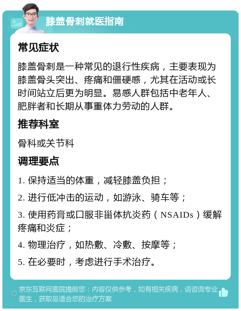 膝盖骨刺就医指南 常见症状 膝盖骨刺是一种常见的退行性疾病，主要表现为膝盖骨头突出、疼痛和僵硬感，尤其在活动或长时间站立后更为明显。易感人群包括中老年人、肥胖者和长期从事重体力劳动的人群。 推荐科室 骨科或关节科 调理要点 1. 保持适当的体重，减轻膝盖负担； 2. 进行低冲击的运动，如游泳、骑车等； 3. 使用药膏或口服非甾体抗炎药（NSAIDs）缓解疼痛和炎症； 4. 物理治疗，如热敷、冷敷、按摩等； 5. 在必要时，考虑进行手术治疗。