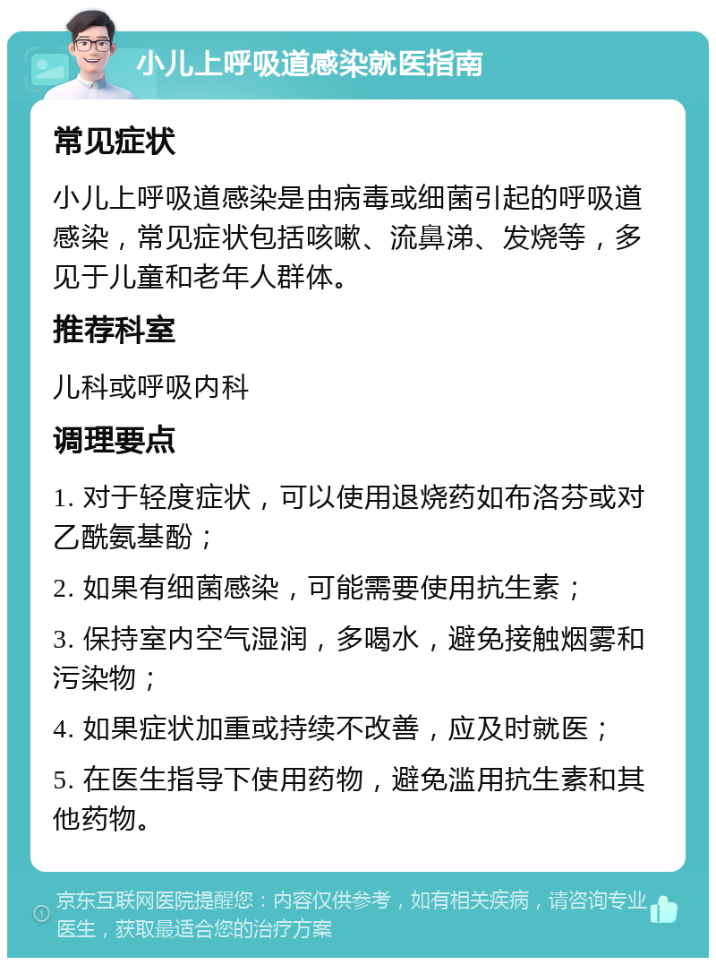 小儿上呼吸道感染就医指南 常见症状 小儿上呼吸道感染是由病毒或细菌引起的呼吸道感染，常见症状包括咳嗽、流鼻涕、发烧等，多见于儿童和老年人群体。 推荐科室 儿科或呼吸内科 调理要点 1. 对于轻度症状，可以使用退烧药如布洛芬或对乙酰氨基酚； 2. 如果有细菌感染，可能需要使用抗生素； 3. 保持室内空气湿润，多喝水，避免接触烟雾和污染物； 4. 如果症状加重或持续不改善，应及时就医； 5. 在医生指导下使用药物，避免滥用抗生素和其他药物。