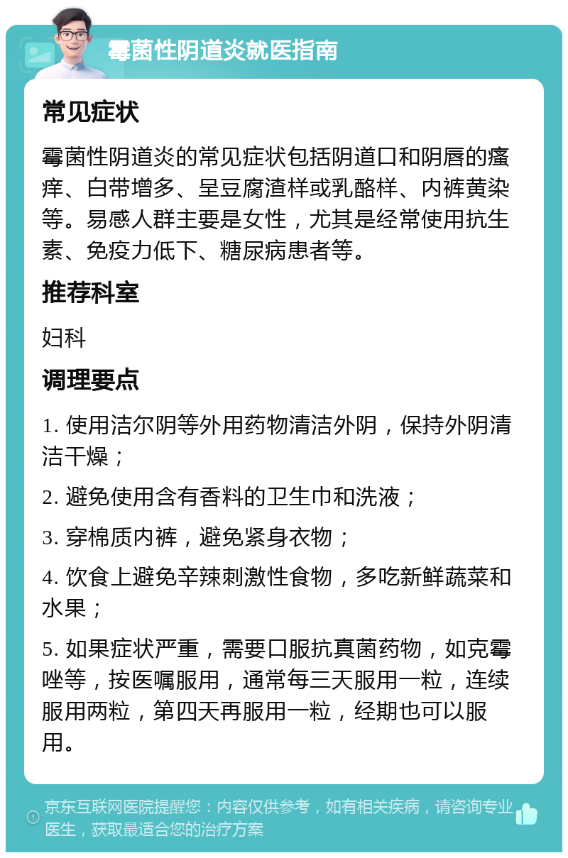 霉菌性阴道炎就医指南 常见症状 霉菌性阴道炎的常见症状包括阴道口和阴唇的瘙痒、白带增多、呈豆腐渣样或乳酪样、内裤黄染等。易感人群主要是女性，尤其是经常使用抗生素、免疫力低下、糖尿病患者等。 推荐科室 妇科 调理要点 1. 使用洁尔阴等外用药物清洁外阴，保持外阴清洁干燥； 2. 避免使用含有香料的卫生巾和洗液； 3. 穿棉质内裤，避免紧身衣物； 4. 饮食上避免辛辣刺激性食物，多吃新鲜蔬菜和水果； 5. 如果症状严重，需要口服抗真菌药物，如克霉唑等，按医嘱服用，通常每三天服用一粒，连续服用两粒，第四天再服用一粒，经期也可以服用。