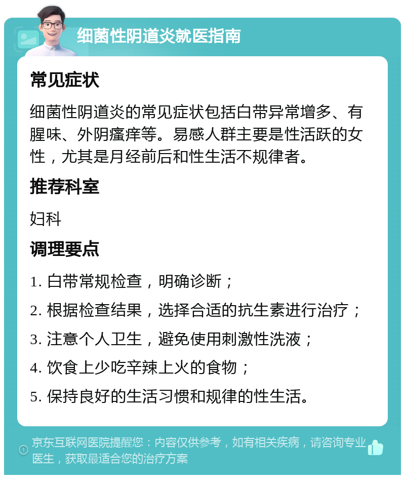 细菌性阴道炎就医指南 常见症状 细菌性阴道炎的常见症状包括白带异常增多、有腥味、外阴瘙痒等。易感人群主要是性活跃的女性，尤其是月经前后和性生活不规律者。 推荐科室 妇科 调理要点 1. 白带常规检查，明确诊断； 2. 根据检查结果，选择合适的抗生素进行治疗； 3. 注意个人卫生，避免使用刺激性洗液； 4. 饮食上少吃辛辣上火的食物； 5. 保持良好的生活习惯和规律的性生活。