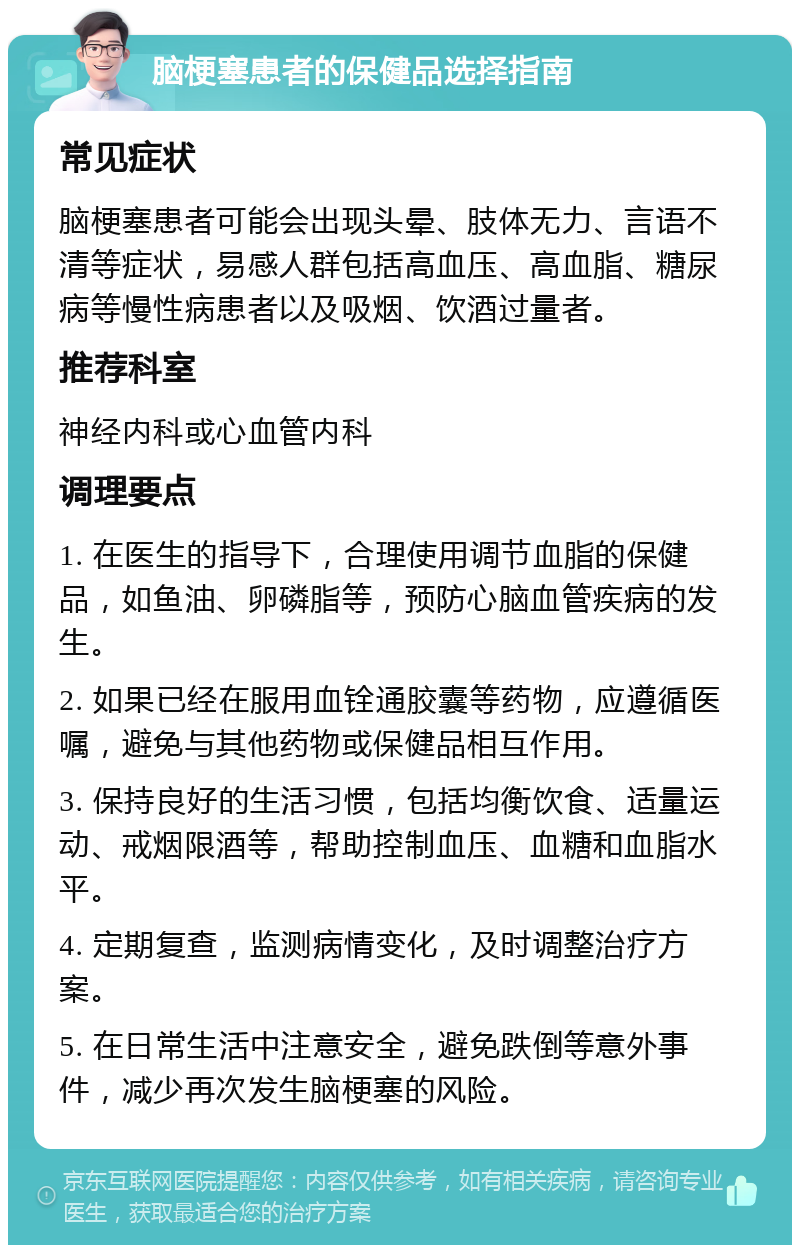 脑梗塞患者的保健品选择指南 常见症状 脑梗塞患者可能会出现头晕、肢体无力、言语不清等症状，易感人群包括高血压、高血脂、糖尿病等慢性病患者以及吸烟、饮酒过量者。 推荐科室 神经内科或心血管内科 调理要点 1. 在医生的指导下，合理使用调节血脂的保健品，如鱼油、卵磷脂等，预防心脑血管疾病的发生。 2. 如果已经在服用血铨通胶囊等药物，应遵循医嘱，避免与其他药物或保健品相互作用。 3. 保持良好的生活习惯，包括均衡饮食、适量运动、戒烟限酒等，帮助控制血压、血糖和血脂水平。 4. 定期复查，监测病情变化，及时调整治疗方案。 5. 在日常生活中注意安全，避免跌倒等意外事件，减少再次发生脑梗塞的风险。