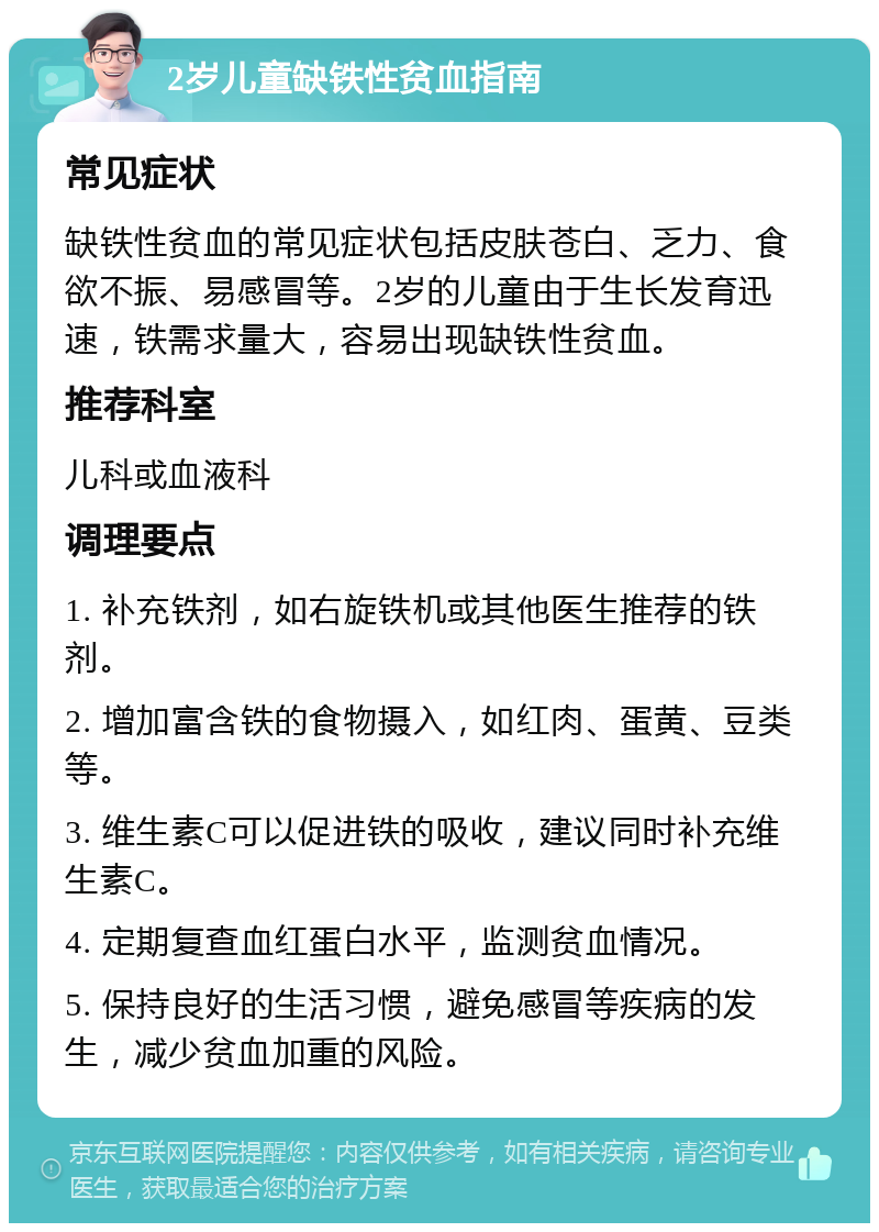 2岁儿童缺铁性贫血指南 常见症状 缺铁性贫血的常见症状包括皮肤苍白、乏力、食欲不振、易感冒等。2岁的儿童由于生长发育迅速，铁需求量大，容易出现缺铁性贫血。 推荐科室 儿科或血液科 调理要点 1. 补充铁剂，如右旋铁机或其他医生推荐的铁剂。 2. 增加富含铁的食物摄入，如红肉、蛋黄、豆类等。 3. 维生素C可以促进铁的吸收，建议同时补充维生素C。 4. 定期复查血红蛋白水平，监测贫血情况。 5. 保持良好的生活习惯，避免感冒等疾病的发生，减少贫血加重的风险。