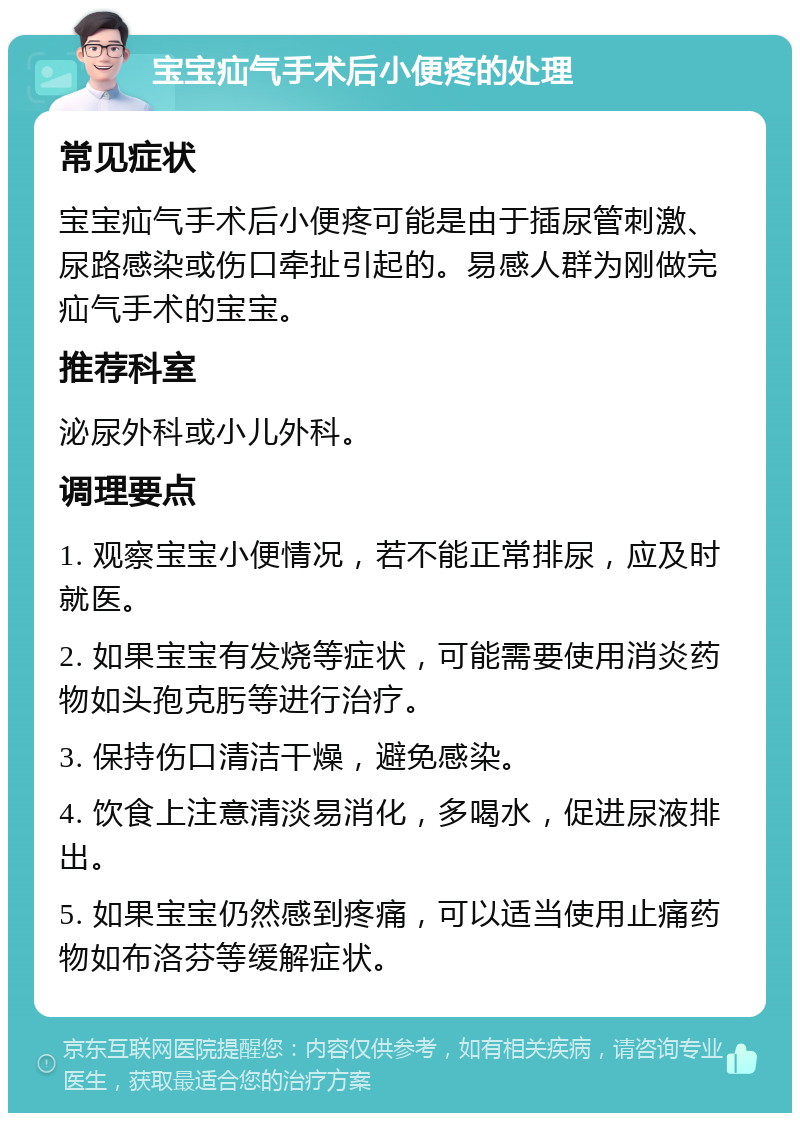 宝宝疝气手术后小便疼的处理 常见症状 宝宝疝气手术后小便疼可能是由于插尿管刺激、尿路感染或伤口牵扯引起的。易感人群为刚做完疝气手术的宝宝。 推荐科室 泌尿外科或小儿外科。 调理要点 1. 观察宝宝小便情况，若不能正常排尿，应及时就医。 2. 如果宝宝有发烧等症状，可能需要使用消炎药物如头孢克肟等进行治疗。 3. 保持伤口清洁干燥，避免感染。 4. 饮食上注意清淡易消化，多喝水，促进尿液排出。 5. 如果宝宝仍然感到疼痛，可以适当使用止痛药物如布洛芬等缓解症状。