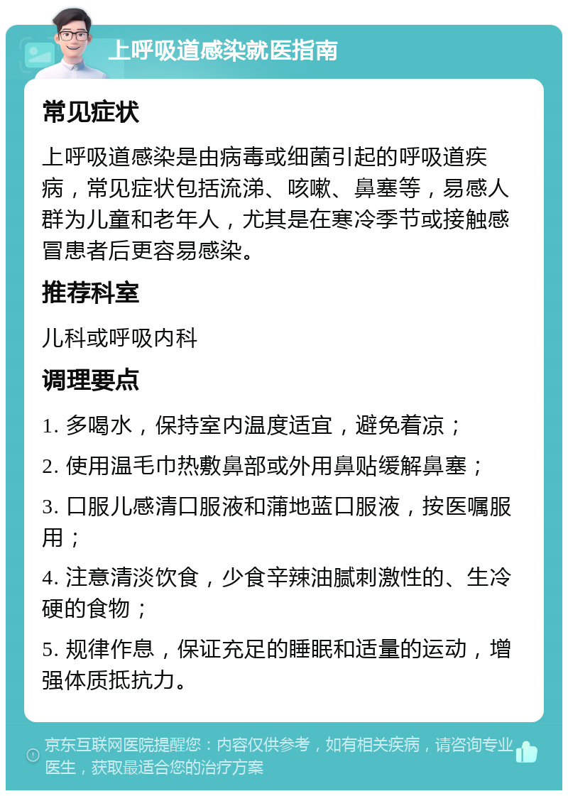 上呼吸道感染就医指南 常见症状 上呼吸道感染是由病毒或细菌引起的呼吸道疾病，常见症状包括流涕、咳嗽、鼻塞等，易感人群为儿童和老年人，尤其是在寒冷季节或接触感冒患者后更容易感染。 推荐科室 儿科或呼吸内科 调理要点 1. 多喝水，保持室内温度适宜，避免着凉； 2. 使用温毛巾热敷鼻部或外用鼻贴缓解鼻塞； 3. 口服儿感清口服液和蒲地蓝口服液，按医嘱服用； 4. 注意清淡饮食，少食辛辣油腻刺激性的、生冷硬的食物； 5. 规律作息，保证充足的睡眠和适量的运动，增强体质抵抗力。