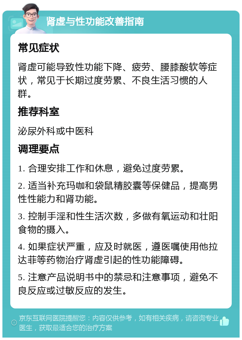 肾虚与性功能改善指南 常见症状 肾虚可能导致性功能下降、疲劳、腰膝酸软等症状，常见于长期过度劳累、不良生活习惯的人群。 推荐科室 泌尿外科或中医科 调理要点 1. 合理安排工作和休息，避免过度劳累。 2. 适当补充玛咖和袋鼠精胶囊等保健品，提高男性性能力和肾功能。 3. 控制手淫和性生活次数，多做有氧运动和壮阳食物的摄入。 4. 如果症状严重，应及时就医，遵医嘱使用他拉达菲等药物治疗肾虚引起的性功能障碍。 5. 注意产品说明书中的禁忌和注意事项，避免不良反应或过敏反应的发生。