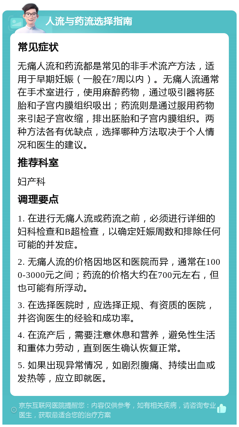 人流与药流选择指南 常见症状 无痛人流和药流都是常见的非手术流产方法，适用于早期妊娠（一般在7周以内）。无痛人流通常在手术室进行，使用麻醉药物，通过吸引器将胚胎和子宫内膜组织吸出；药流则是通过服用药物来引起子宫收缩，排出胚胎和子宫内膜组织。两种方法各有优缺点，选择哪种方法取决于个人情况和医生的建议。 推荐科室 妇产科 调理要点 1. 在进行无痛人流或药流之前，必须进行详细的妇科检查和B超检查，以确定妊娠周数和排除任何可能的并发症。 2. 无痛人流的价格因地区和医院而异，通常在1000-3000元之间；药流的价格大约在700元左右，但也可能有所浮动。 3. 在选择医院时，应选择正规、有资质的医院，并咨询医生的经验和成功率。 4. 在流产后，需要注意休息和营养，避免性生活和重体力劳动，直到医生确认恢复正常。 5. 如果出现异常情况，如剧烈腹痛、持续出血或发热等，应立即就医。