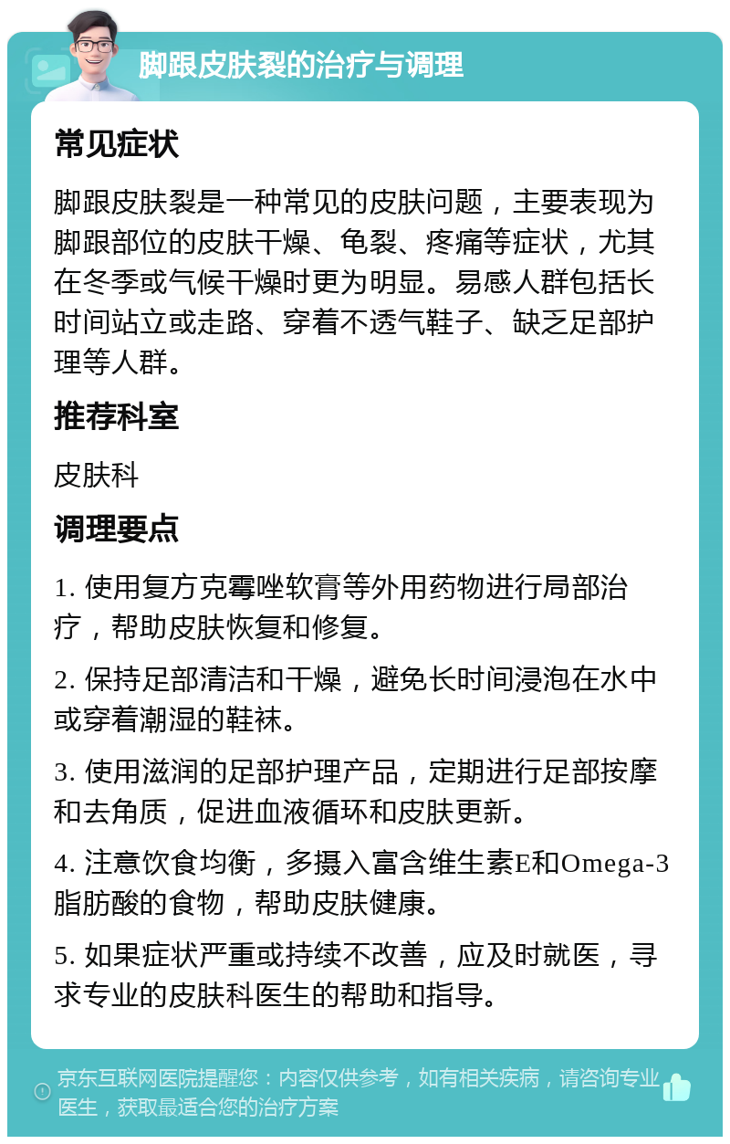 脚跟皮肤裂的治疗与调理 常见症状 脚跟皮肤裂是一种常见的皮肤问题，主要表现为脚跟部位的皮肤干燥、龟裂、疼痛等症状，尤其在冬季或气候干燥时更为明显。易感人群包括长时间站立或走路、穿着不透气鞋子、缺乏足部护理等人群。 推荐科室 皮肤科 调理要点 1. 使用复方克霉唑软膏等外用药物进行局部治疗，帮助皮肤恢复和修复。 2. 保持足部清洁和干燥，避免长时间浸泡在水中或穿着潮湿的鞋袜。 3. 使用滋润的足部护理产品，定期进行足部按摩和去角质，促进血液循环和皮肤更新。 4. 注意饮食均衡，多摄入富含维生素E和Omega-3脂肪酸的食物，帮助皮肤健康。 5. 如果症状严重或持续不改善，应及时就医，寻求专业的皮肤科医生的帮助和指导。