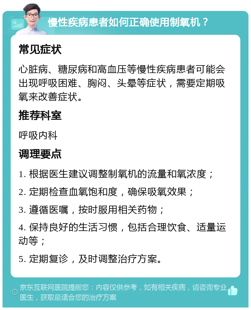 慢性疾病患者如何正确使用制氧机？ 常见症状 心脏病、糖尿病和高血压等慢性疾病患者可能会出现呼吸困难、胸闷、头晕等症状，需要定期吸氧来改善症状。 推荐科室 呼吸内科 调理要点 1. 根据医生建议调整制氧机的流量和氧浓度； 2. 定期检查血氧饱和度，确保吸氧效果； 3. 遵循医嘱，按时服用相关药物； 4. 保持良好的生活习惯，包括合理饮食、适量运动等； 5. 定期复诊，及时调整治疗方案。