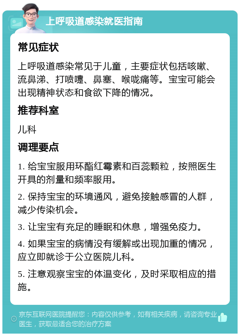 上呼吸道感染就医指南 常见症状 上呼吸道感染常见于儿童，主要症状包括咳嗽、流鼻涕、打喷嚏、鼻塞、喉咙痛等。宝宝可能会出现精神状态和食欲下降的情况。 推荐科室 儿科 调理要点 1. 给宝宝服用环酯红霉素和百蕊颗粒，按照医生开具的剂量和频率服用。 2. 保持宝宝的环境通风，避免接触感冒的人群，减少传染机会。 3. 让宝宝有充足的睡眠和休息，增强免疫力。 4. 如果宝宝的病情没有缓解或出现加重的情况，应立即就诊于公立医院儿科。 5. 注意观察宝宝的体温变化，及时采取相应的措施。