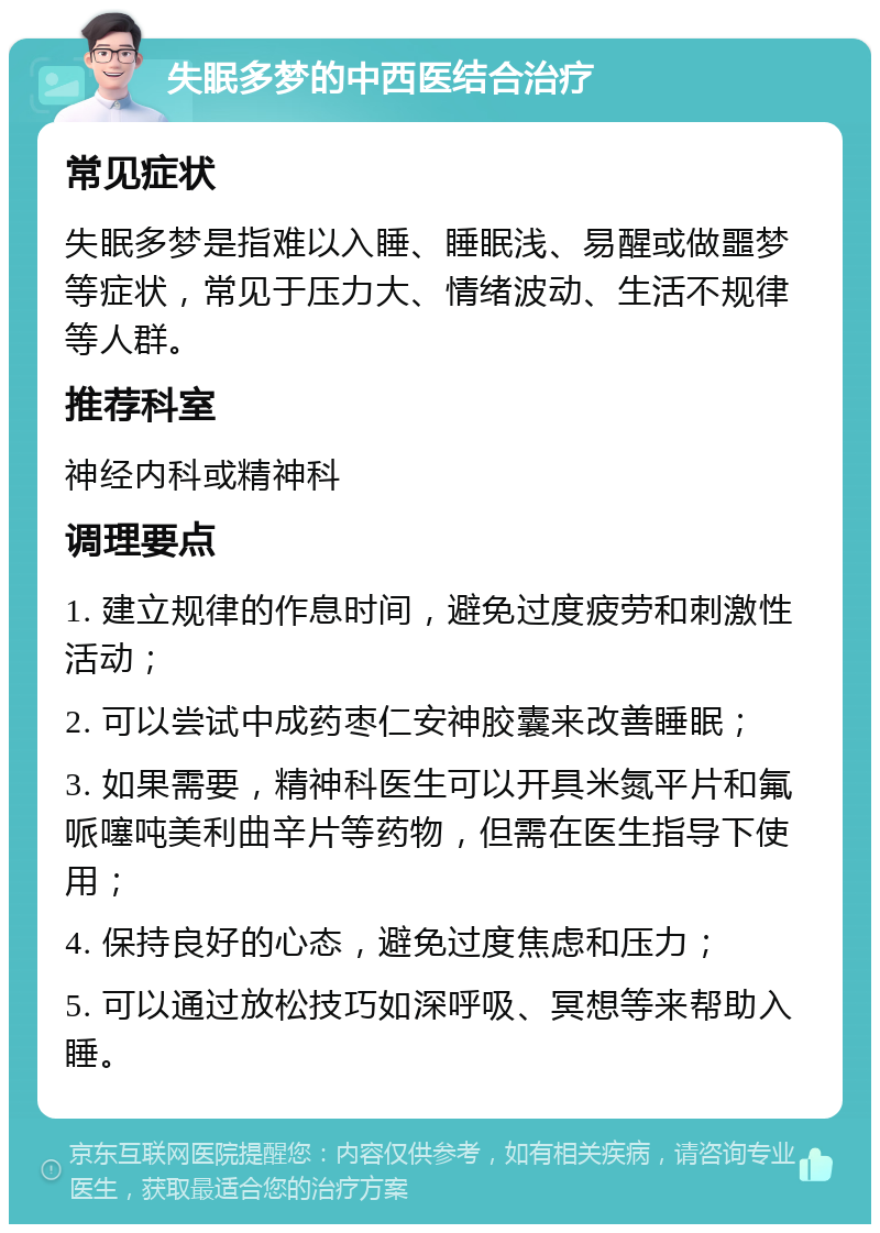 失眠多梦的中西医结合治疗 常见症状 失眠多梦是指难以入睡、睡眠浅、易醒或做噩梦等症状，常见于压力大、情绪波动、生活不规律等人群。 推荐科室 神经内科或精神科 调理要点 1. 建立规律的作息时间，避免过度疲劳和刺激性活动； 2. 可以尝试中成药枣仁安神胶囊来改善睡眠； 3. 如果需要，精神科医生可以开具米氮平片和氟哌噻吨美利曲辛片等药物，但需在医生指导下使用； 4. 保持良好的心态，避免过度焦虑和压力； 5. 可以通过放松技巧如深呼吸、冥想等来帮助入睡。