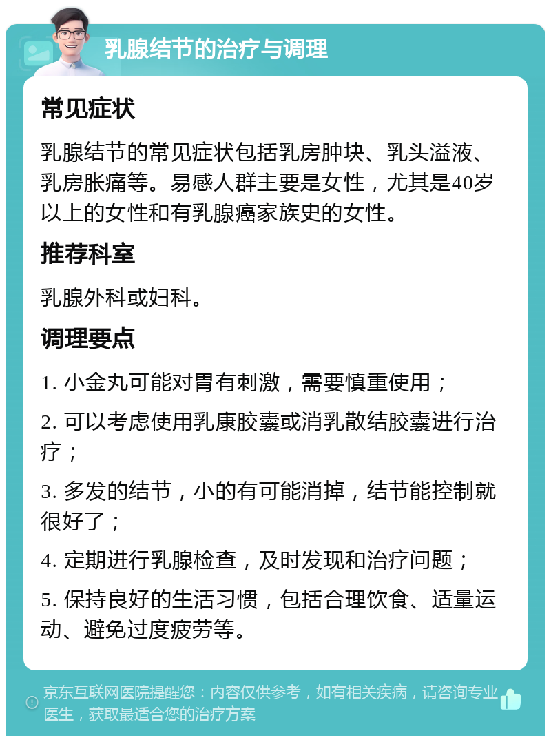 乳腺结节的治疗与调理 常见症状 乳腺结节的常见症状包括乳房肿块、乳头溢液、乳房胀痛等。易感人群主要是女性，尤其是40岁以上的女性和有乳腺癌家族史的女性。 推荐科室 乳腺外科或妇科。 调理要点 1. 小金丸可能对胃有刺激，需要慎重使用； 2. 可以考虑使用乳康胶囊或消乳散结胶囊进行治疗； 3. 多发的结节，小的有可能消掉，结节能控制就很好了； 4. 定期进行乳腺检查，及时发现和治疗问题； 5. 保持良好的生活习惯，包括合理饮食、适量运动、避免过度疲劳等。