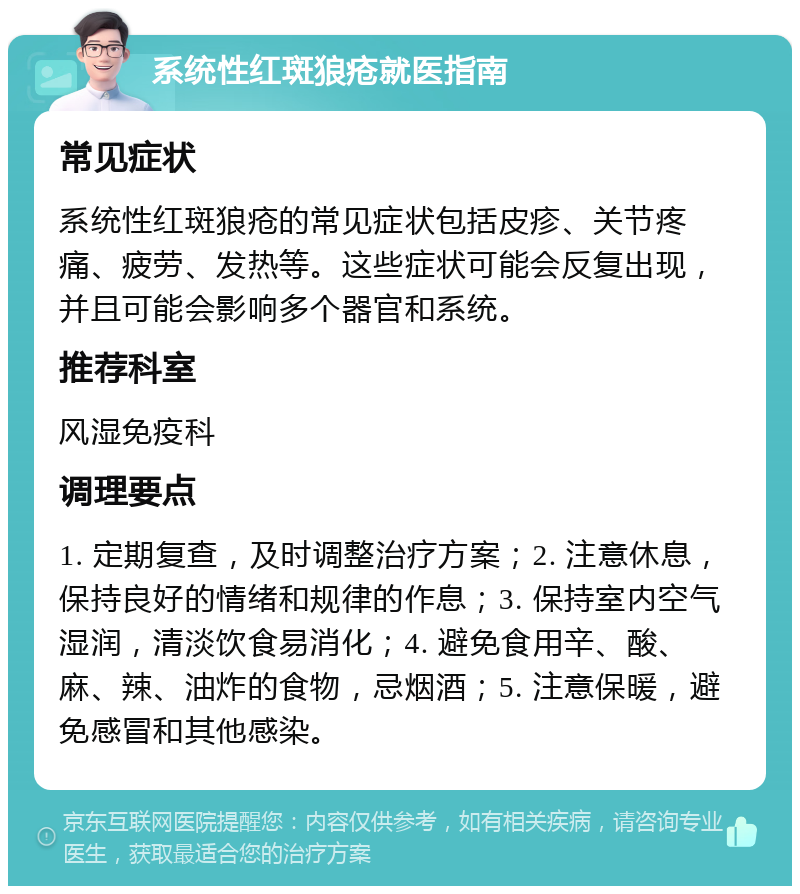 系统性红斑狼疮就医指南 常见症状 系统性红斑狼疮的常见症状包括皮疹、关节疼痛、疲劳、发热等。这些症状可能会反复出现，并且可能会影响多个器官和系统。 推荐科室 风湿免疫科 调理要点 1. 定期复查，及时调整治疗方案；2. 注意休息，保持良好的情绪和规律的作息；3. 保持室内空气湿润，清淡饮食易消化；4. 避免食用辛、酸、麻、辣、油炸的食物，忌烟酒；5. 注意保暖，避免感冒和其他感染。