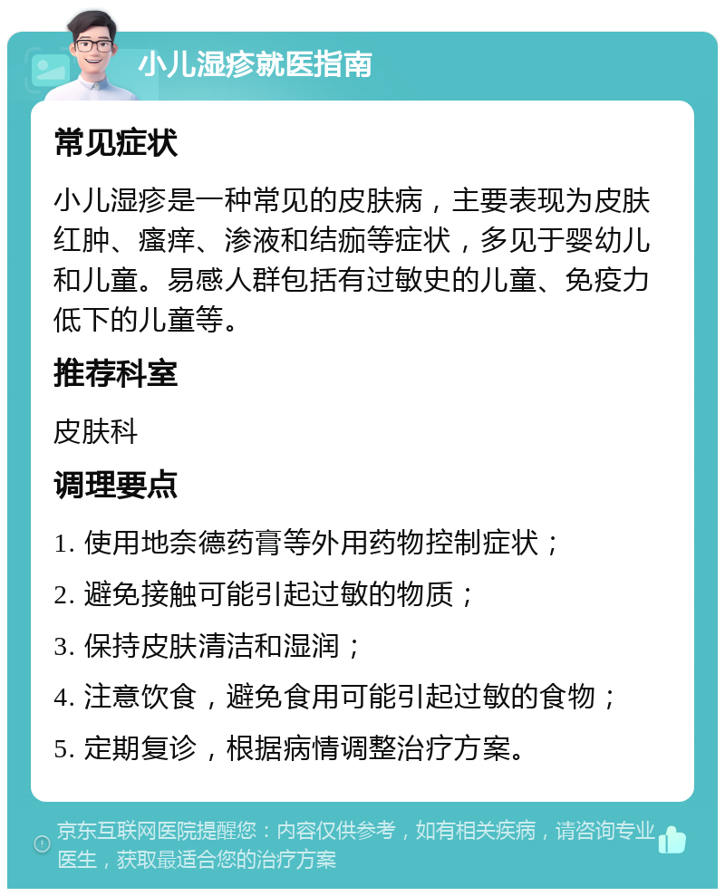 小儿湿疹就医指南 常见症状 小儿湿疹是一种常见的皮肤病，主要表现为皮肤红肿、瘙痒、渗液和结痂等症状，多见于婴幼儿和儿童。易感人群包括有过敏史的儿童、免疫力低下的儿童等。 推荐科室 皮肤科 调理要点 1. 使用地奈德药膏等外用药物控制症状； 2. 避免接触可能引起过敏的物质； 3. 保持皮肤清洁和湿润； 4. 注意饮食，避免食用可能引起过敏的食物； 5. 定期复诊，根据病情调整治疗方案。