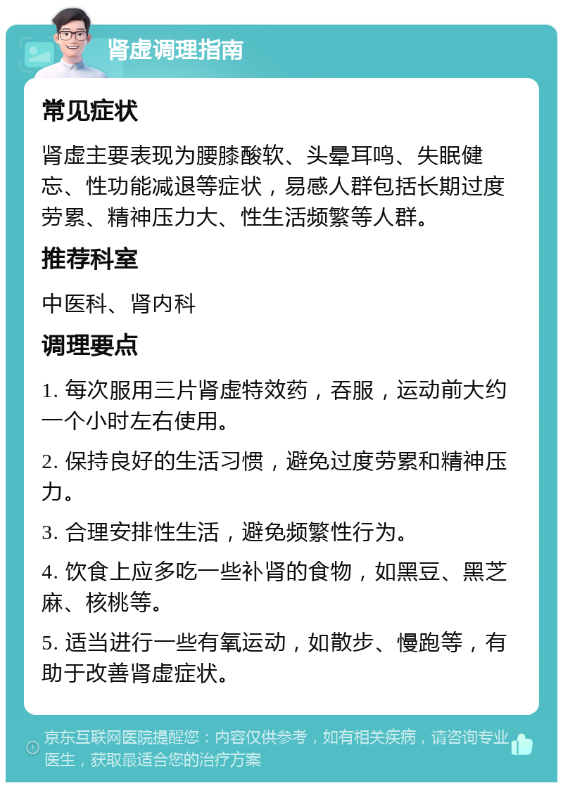 肾虚调理指南 常见症状 肾虚主要表现为腰膝酸软、头晕耳鸣、失眠健忘、性功能减退等症状，易感人群包括长期过度劳累、精神压力大、性生活频繁等人群。 推荐科室 中医科、肾内科 调理要点 1. 每次服用三片肾虚特效药，吞服，运动前大约一个小时左右使用。 2. 保持良好的生活习惯，避免过度劳累和精神压力。 3. 合理安排性生活，避免频繁性行为。 4. 饮食上应多吃一些补肾的食物，如黑豆、黑芝麻、核桃等。 5. 适当进行一些有氧运动，如散步、慢跑等，有助于改善肾虚症状。