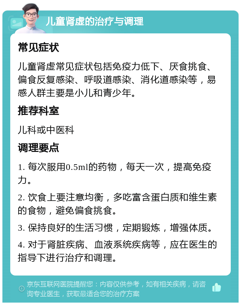 儿童肾虚的治疗与调理 常见症状 儿童肾虚常见症状包括免疫力低下、厌食挑食、偏食反复感染、呼吸道感染、消化道感染等，易感人群主要是小儿和青少年。 推荐科室 儿科或中医科 调理要点 1. 每次服用0.5ml的药物，每天一次，提高免疫力。 2. 饮食上要注意均衡，多吃富含蛋白质和维生素的食物，避免偏食挑食。 3. 保持良好的生活习惯，定期锻炼，增强体质。 4. 对于肾脏疾病、血液系统疾病等，应在医生的指导下进行治疗和调理。