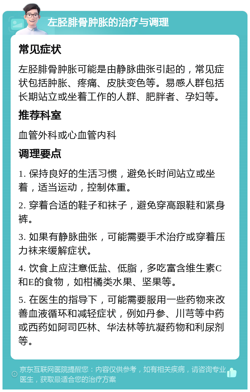 左胫腓骨肿胀的治疗与调理 常见症状 左胫腓骨肿胀可能是由静脉曲张引起的，常见症状包括肿胀、疼痛、皮肤变色等。易感人群包括长期站立或坐着工作的人群、肥胖者、孕妇等。 推荐科室 血管外科或心血管内科 调理要点 1. 保持良好的生活习惯，避免长时间站立或坐着，适当运动，控制体重。 2. 穿着合适的鞋子和袜子，避免穿高跟鞋和紧身裤。 3. 如果有静脉曲张，可能需要手术治疗或穿着压力袜来缓解症状。 4. 饮食上应注意低盐、低脂，多吃富含维生素C和E的食物，如柑橘类水果、坚果等。 5. 在医生的指导下，可能需要服用一些药物来改善血液循环和减轻症状，例如丹参、川芎等中药或西药如阿司匹林、华法林等抗凝药物和利尿剂等。