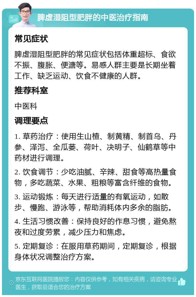 脾虚湿阻型肥胖的中医治疗指南 常见症状 脾虚湿阻型肥胖的常见症状包括体重超标、食欲不振、腹胀、便溏等。易感人群主要是长期坐着工作、缺乏运动、饮食不健康的人群。 推荐科室 中医科 调理要点 1. 草药治疗：使用生山楂、制黄精、制首乌、丹参、泽泻、全瓜蒌、荷叶、决明子、仙鹤草等中药材进行调理。 2. 饮食调节：少吃油腻、辛辣、甜食等高热量食物，多吃蔬菜、水果、粗粮等富含纤维的食物。 3. 运动锻炼：每天进行适量的有氧运动，如散步、慢跑、游泳等，帮助消耗体内多余的脂肪。 4. 生活习惯改善：保持良好的作息习惯，避免熬夜和过度劳累，减少压力和焦虑。 5. 定期复诊：在服用草药期间，定期复诊，根据身体状况调整治疗方案。