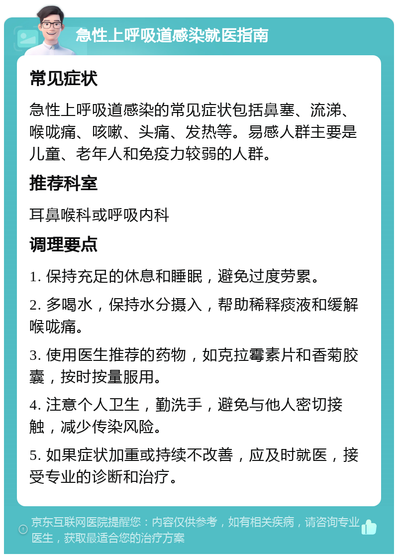 急性上呼吸道感染就医指南 常见症状 急性上呼吸道感染的常见症状包括鼻塞、流涕、喉咙痛、咳嗽、头痛、发热等。易感人群主要是儿童、老年人和免疫力较弱的人群。 推荐科室 耳鼻喉科或呼吸内科 调理要点 1. 保持充足的休息和睡眠，避免过度劳累。 2. 多喝水，保持水分摄入，帮助稀释痰液和缓解喉咙痛。 3. 使用医生推荐的药物，如克拉霉素片和香菊胶囊，按时按量服用。 4. 注意个人卫生，勤洗手，避免与他人密切接触，减少传染风险。 5. 如果症状加重或持续不改善，应及时就医，接受专业的诊断和治疗。