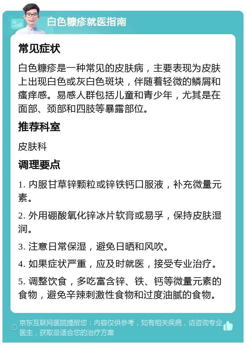 白色糠疹就医指南 常见症状 白色糠疹是一种常见的皮肤病，主要表现为皮肤上出现白色或灰白色斑块，伴随着轻微的鳞屑和瘙痒感。易感人群包括儿童和青少年，尤其是在面部、颈部和四肢等暴露部位。 推荐科室 皮肤科 调理要点 1. 内服甘草锌颗粒或锌铁钙口服液，补充微量元素。 2. 外用硼酸氧化锌冰片软膏或易孚，保持皮肤湿润。 3. 注意日常保湿，避免日晒和风吹。 4. 如果症状严重，应及时就医，接受专业治疗。 5. 调整饮食，多吃富含锌、铁、钙等微量元素的食物，避免辛辣刺激性食物和过度油腻的食物。