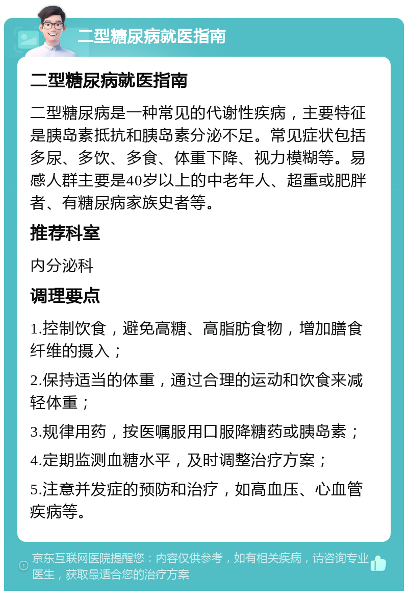 二型糖尿病就医指南 二型糖尿病就医指南 二型糖尿病是一种常见的代谢性疾病，主要特征是胰岛素抵抗和胰岛素分泌不足。常见症状包括多尿、多饮、多食、体重下降、视力模糊等。易感人群主要是40岁以上的中老年人、超重或肥胖者、有糖尿病家族史者等。 推荐科室 内分泌科 调理要点 1.控制饮食，避免高糖、高脂肪食物，增加膳食纤维的摄入； 2.保持适当的体重，通过合理的运动和饮食来减轻体重； 3.规律用药，按医嘱服用口服降糖药或胰岛素； 4.定期监测血糖水平，及时调整治疗方案； 5.注意并发症的预防和治疗，如高血压、心血管疾病等。