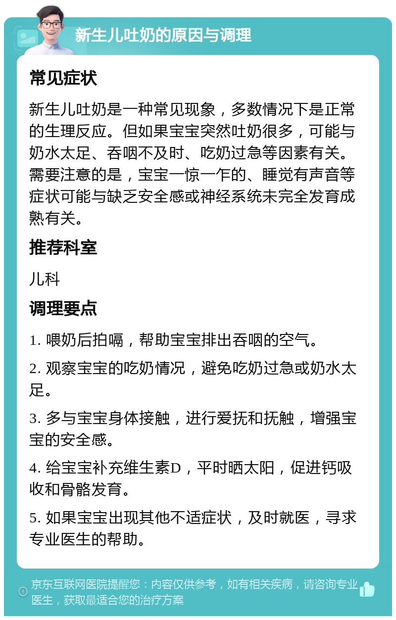 新生儿吐奶的原因与调理 常见症状 新生儿吐奶是一种常见现象，多数情况下是正常的生理反应。但如果宝宝突然吐奶很多，可能与奶水太足、吞咽不及时、吃奶过急等因素有关。需要注意的是，宝宝一惊一乍的、睡觉有声音等症状可能与缺乏安全感或神经系统未完全发育成熟有关。 推荐科室 儿科 调理要点 1. 喂奶后拍嗝，帮助宝宝排出吞咽的空气。 2. 观察宝宝的吃奶情况，避免吃奶过急或奶水太足。 3. 多与宝宝身体接触，进行爱抚和抚触，增强宝宝的安全感。 4. 给宝宝补充维生素D，平时晒太阳，促进钙吸收和骨骼发育。 5. 如果宝宝出现其他不适症状，及时就医，寻求专业医生的帮助。