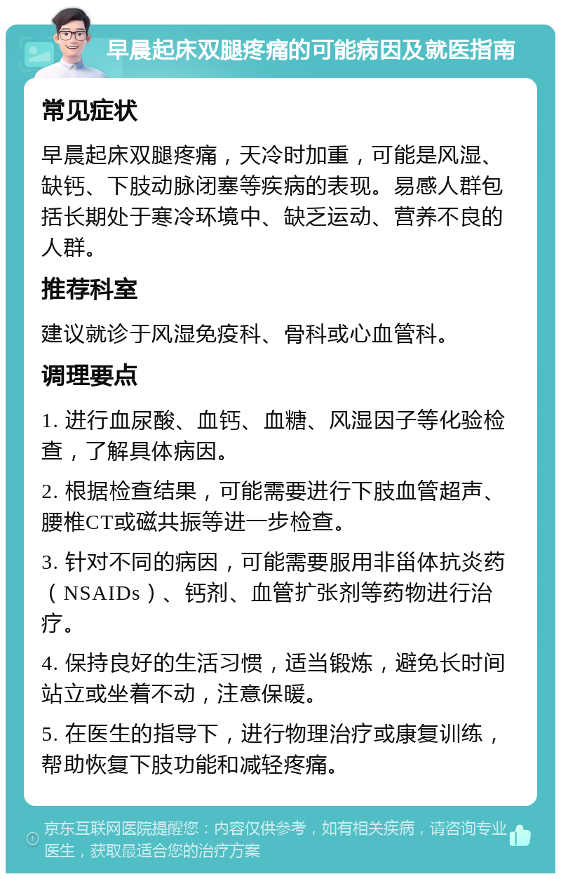 早晨起床双腿疼痛的可能病因及就医指南 常见症状 早晨起床双腿疼痛，天冷时加重，可能是风湿、缺钙、下肢动脉闭塞等疾病的表现。易感人群包括长期处于寒冷环境中、缺乏运动、营养不良的人群。 推荐科室 建议就诊于风湿免疫科、骨科或心血管科。 调理要点 1. 进行血尿酸、血钙、血糖、风湿因子等化验检查，了解具体病因。 2. 根据检查结果，可能需要进行下肢血管超声、腰椎CT或磁共振等进一步检查。 3. 针对不同的病因，可能需要服用非甾体抗炎药（NSAIDs）、钙剂、血管扩张剂等药物进行治疗。 4. 保持良好的生活习惯，适当锻炼，避免长时间站立或坐着不动，注意保暖。 5. 在医生的指导下，进行物理治疗或康复训练，帮助恢复下肢功能和减轻疼痛。