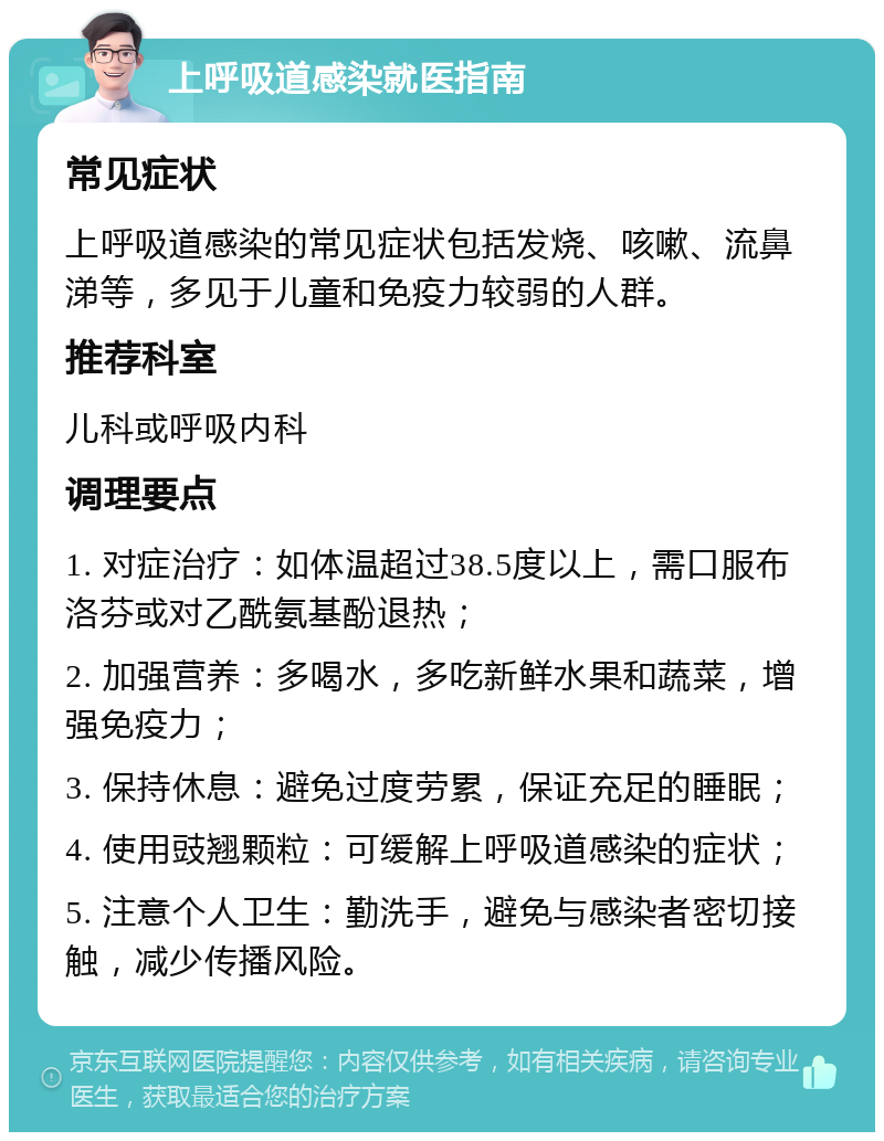 上呼吸道感染就医指南 常见症状 上呼吸道感染的常见症状包括发烧、咳嗽、流鼻涕等，多见于儿童和免疫力较弱的人群。 推荐科室 儿科或呼吸内科 调理要点 1. 对症治疗：如体温超过38.5度以上，需口服布洛芬或对乙酰氨基酚退热； 2. 加强营养：多喝水，多吃新鲜水果和蔬菜，增强免疫力； 3. 保持休息：避免过度劳累，保证充足的睡眠； 4. 使用豉翘颗粒：可缓解上呼吸道感染的症状； 5. 注意个人卫生：勤洗手，避免与感染者密切接触，减少传播风险。