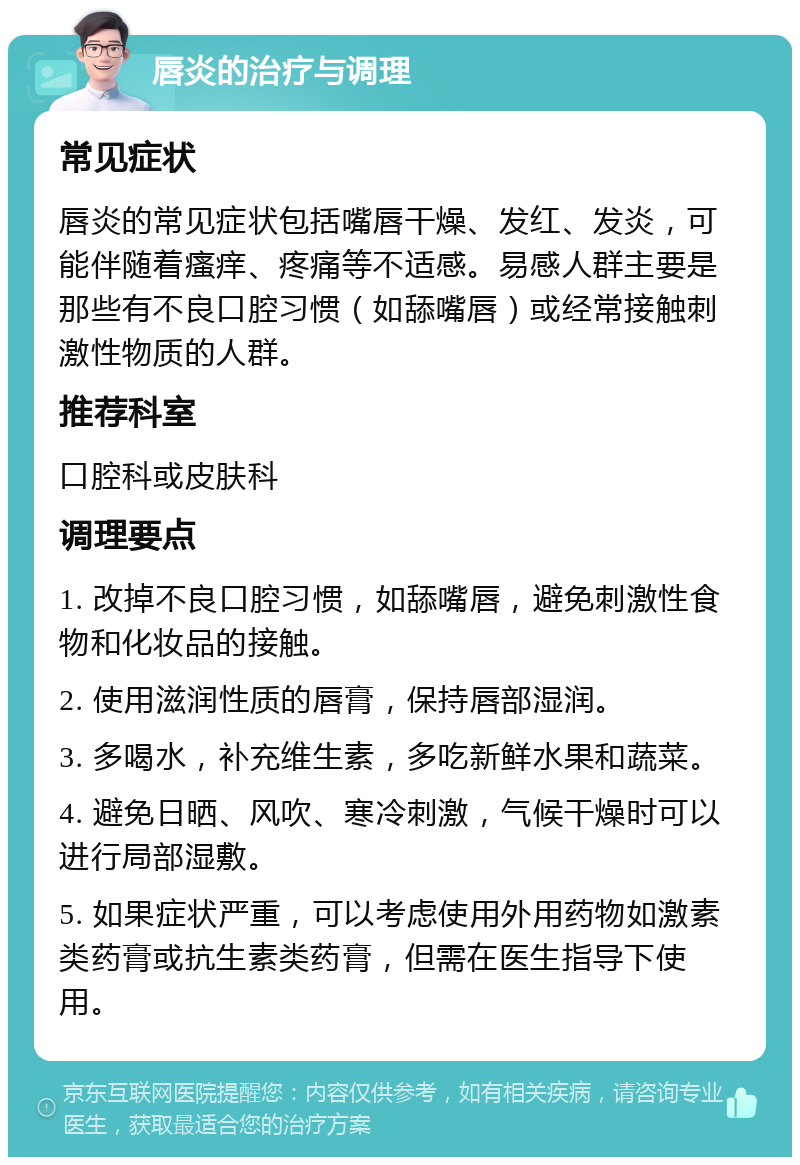 唇炎的治疗与调理 常见症状 唇炎的常见症状包括嘴唇干燥、发红、发炎，可能伴随着瘙痒、疼痛等不适感。易感人群主要是那些有不良口腔习惯（如舔嘴唇）或经常接触刺激性物质的人群。 推荐科室 口腔科或皮肤科 调理要点 1. 改掉不良口腔习惯，如舔嘴唇，避免刺激性食物和化妆品的接触。 2. 使用滋润性质的唇膏，保持唇部湿润。 3. 多喝水，补充维生素，多吃新鲜水果和蔬菜。 4. 避免日晒、风吹、寒冷刺激，气候干燥时可以进行局部湿敷。 5. 如果症状严重，可以考虑使用外用药物如激素类药膏或抗生素类药膏，但需在医生指导下使用。