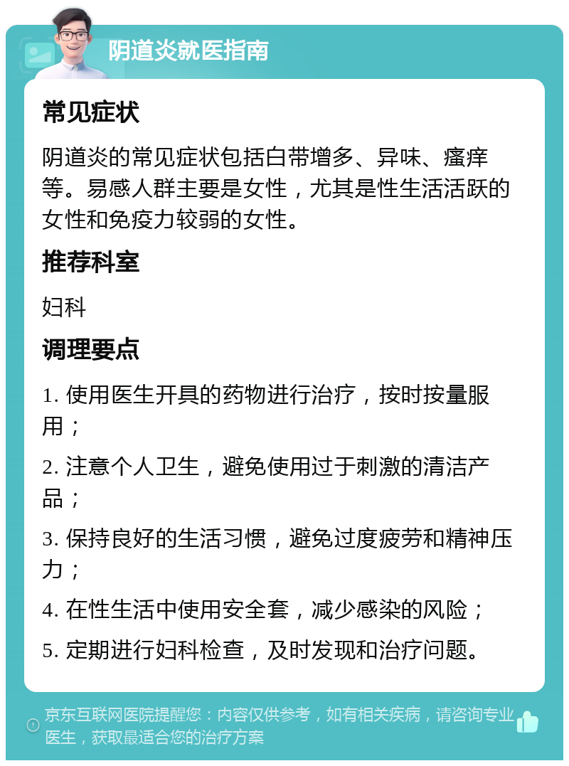 阴道炎就医指南 常见症状 阴道炎的常见症状包括白带增多、异味、瘙痒等。易感人群主要是女性，尤其是性生活活跃的女性和免疫力较弱的女性。 推荐科室 妇科 调理要点 1. 使用医生开具的药物进行治疗，按时按量服用； 2. 注意个人卫生，避免使用过于刺激的清洁产品； 3. 保持良好的生活习惯，避免过度疲劳和精神压力； 4. 在性生活中使用安全套，减少感染的风险； 5. 定期进行妇科检查，及时发现和治疗问题。