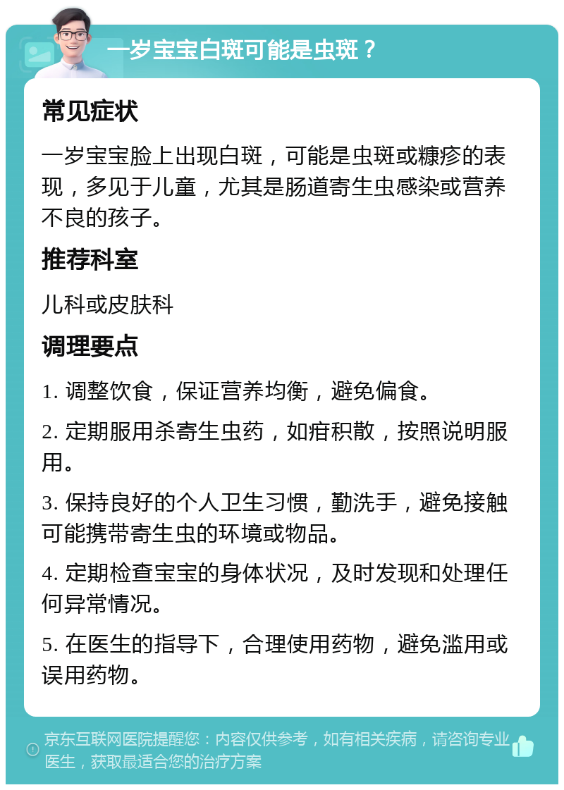 一岁宝宝白斑可能是虫斑？ 常见症状 一岁宝宝脸上出现白斑，可能是虫斑或糠疹的表现，多见于儿童，尤其是肠道寄生虫感染或营养不良的孩子。 推荐科室 儿科或皮肤科 调理要点 1. 调整饮食，保证营养均衡，避免偏食。 2. 定期服用杀寄生虫药，如疳积散，按照说明服用。 3. 保持良好的个人卫生习惯，勤洗手，避免接触可能携带寄生虫的环境或物品。 4. 定期检查宝宝的身体状况，及时发现和处理任何异常情况。 5. 在医生的指导下，合理使用药物，避免滥用或误用药物。