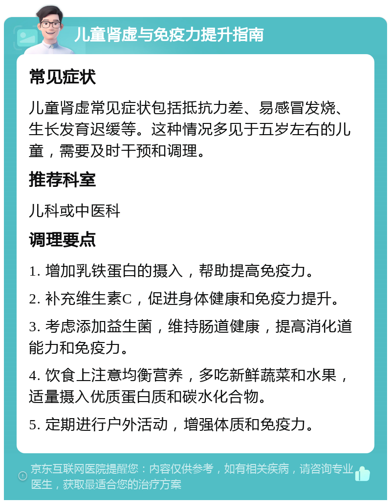 儿童肾虚与免疫力提升指南 常见症状 儿童肾虚常见症状包括抵抗力差、易感冒发烧、生长发育迟缓等。这种情况多见于五岁左右的儿童，需要及时干预和调理。 推荐科室 儿科或中医科 调理要点 1. 增加乳铁蛋白的摄入，帮助提高免疫力。 2. 补充维生素C，促进身体健康和免疫力提升。 3. 考虑添加益生菌，维持肠道健康，提高消化道能力和免疫力。 4. 饮食上注意均衡营养，多吃新鲜蔬菜和水果，适量摄入优质蛋白质和碳水化合物。 5. 定期进行户外活动，增强体质和免疫力。