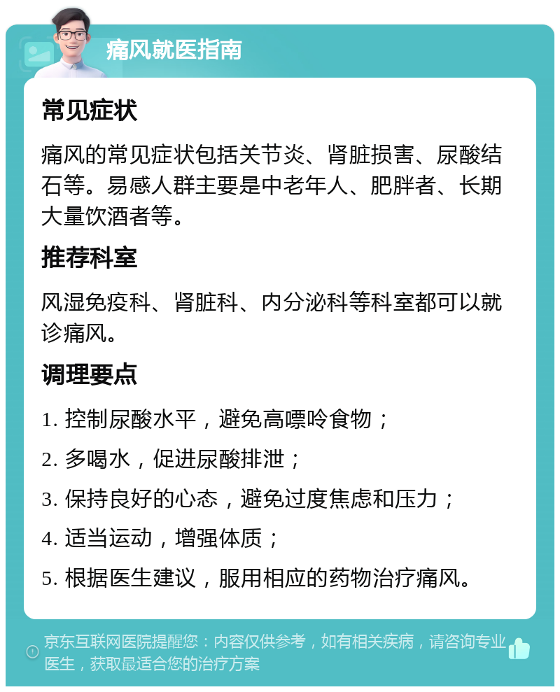 痛风就医指南 常见症状 痛风的常见症状包括关节炎、肾脏损害、尿酸结石等。易感人群主要是中老年人、肥胖者、长期大量饮酒者等。 推荐科室 风湿免疫科、肾脏科、内分泌科等科室都可以就诊痛风。 调理要点 1. 控制尿酸水平，避免高嘌呤食物； 2. 多喝水，促进尿酸排泄； 3. 保持良好的心态，避免过度焦虑和压力； 4. 适当运动，增强体质； 5. 根据医生建议，服用相应的药物治疗痛风。