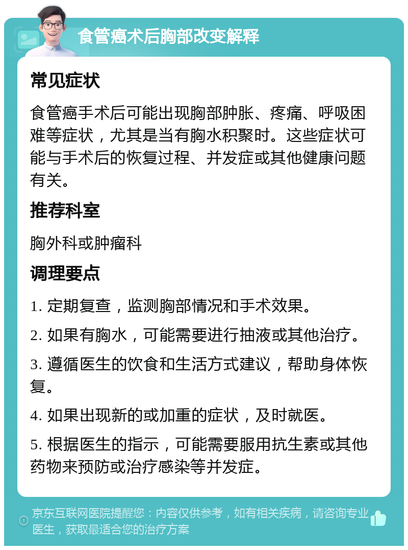 食管癌术后胸部改变解释 常见症状 食管癌手术后可能出现胸部肿胀、疼痛、呼吸困难等症状，尤其是当有胸水积聚时。这些症状可能与手术后的恢复过程、并发症或其他健康问题有关。 推荐科室 胸外科或肿瘤科 调理要点 1. 定期复查，监测胸部情况和手术效果。 2. 如果有胸水，可能需要进行抽液或其他治疗。 3. 遵循医生的饮食和生活方式建议，帮助身体恢复。 4. 如果出现新的或加重的症状，及时就医。 5. 根据医生的指示，可能需要服用抗生素或其他药物来预防或治疗感染等并发症。