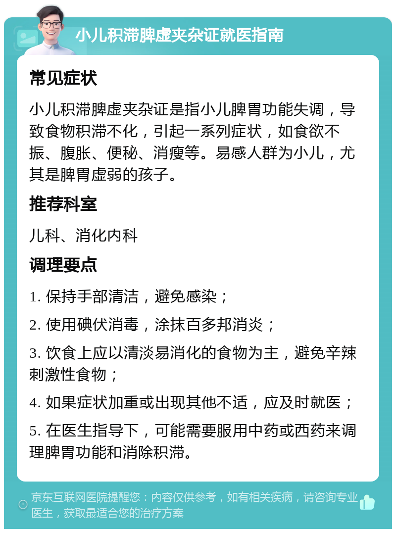 小儿积滞脾虚夹杂证就医指南 常见症状 小儿积滞脾虚夹杂证是指小儿脾胃功能失调，导致食物积滞不化，引起一系列症状，如食欲不振、腹胀、便秘、消瘦等。易感人群为小儿，尤其是脾胃虚弱的孩子。 推荐科室 儿科、消化内科 调理要点 1. 保持手部清洁，避免感染； 2. 使用碘伏消毒，涂抹百多邦消炎； 3. 饮食上应以清淡易消化的食物为主，避免辛辣刺激性食物； 4. 如果症状加重或出现其他不适，应及时就医； 5. 在医生指导下，可能需要服用中药或西药来调理脾胃功能和消除积滞。