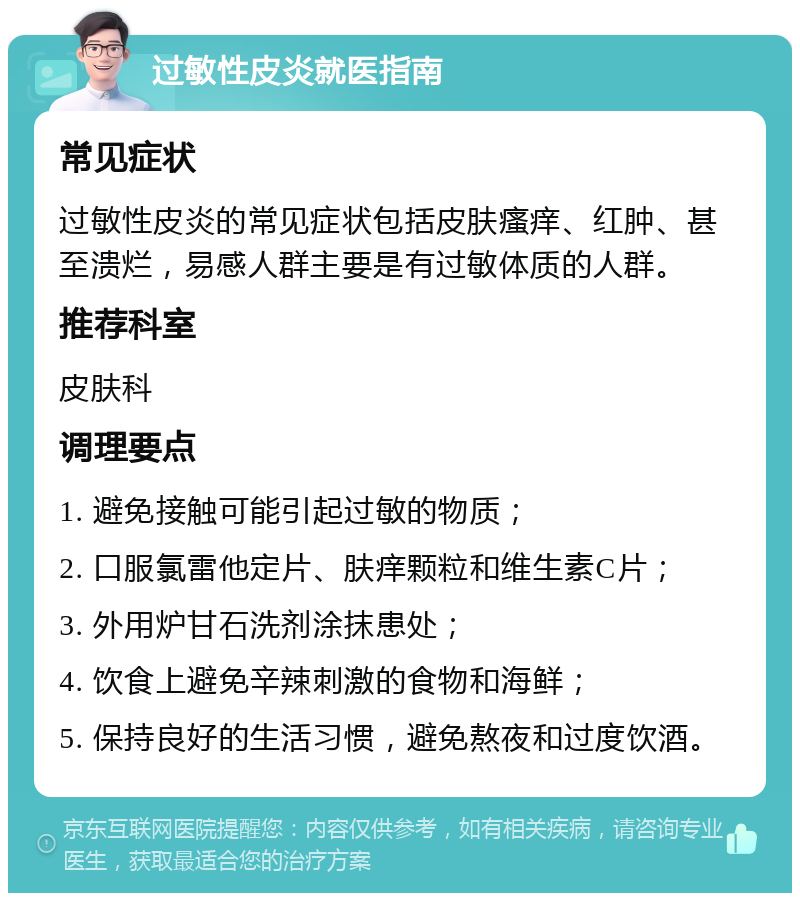 过敏性皮炎就医指南 常见症状 过敏性皮炎的常见症状包括皮肤瘙痒、红肿、甚至溃烂，易感人群主要是有过敏体质的人群。 推荐科室 皮肤科 调理要点 1. 避免接触可能引起过敏的物质； 2. 口服氯雷他定片、肤痒颗粒和维生素C片； 3. 外用炉甘石洗剂涂抹患处； 4. 饮食上避免辛辣刺激的食物和海鲜； 5. 保持良好的生活习惯，避免熬夜和过度饮酒。