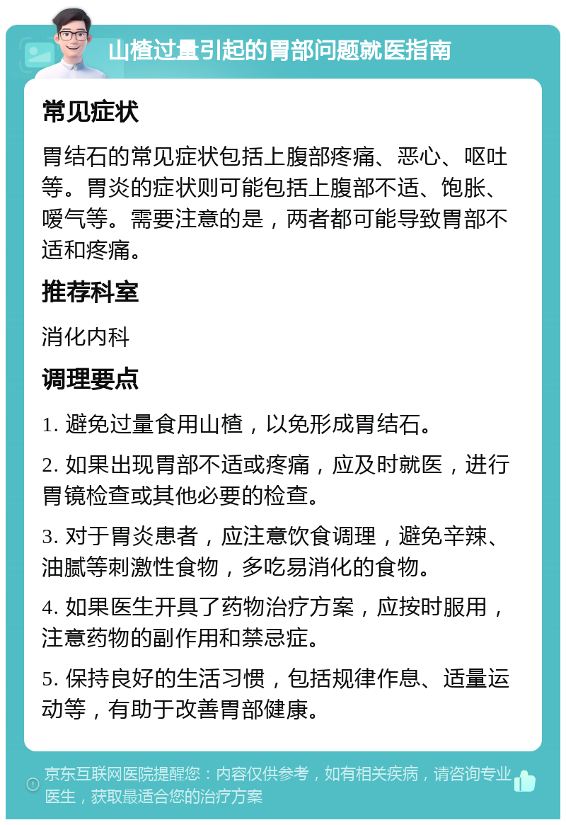 山楂过量引起的胃部问题就医指南 常见症状 胃结石的常见症状包括上腹部疼痛、恶心、呕吐等。胃炎的症状则可能包括上腹部不适、饱胀、嗳气等。需要注意的是，两者都可能导致胃部不适和疼痛。 推荐科室 消化内科 调理要点 1. 避免过量食用山楂，以免形成胃结石。 2. 如果出现胃部不适或疼痛，应及时就医，进行胃镜检查或其他必要的检查。 3. 对于胃炎患者，应注意饮食调理，避免辛辣、油腻等刺激性食物，多吃易消化的食物。 4. 如果医生开具了药物治疗方案，应按时服用，注意药物的副作用和禁忌症。 5. 保持良好的生活习惯，包括规律作息、适量运动等，有助于改善胃部健康。