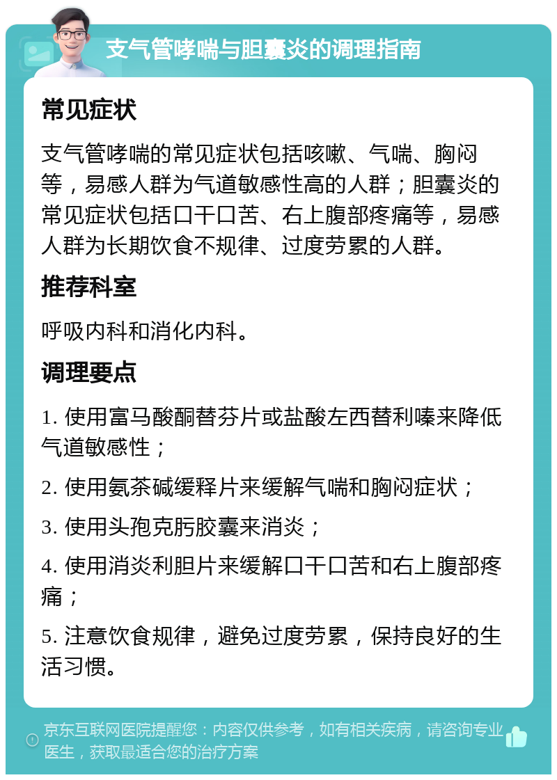 支气管哮喘与胆囊炎的调理指南 常见症状 支气管哮喘的常见症状包括咳嗽、气喘、胸闷等，易感人群为气道敏感性高的人群；胆囊炎的常见症状包括口干口苦、右上腹部疼痛等，易感人群为长期饮食不规律、过度劳累的人群。 推荐科室 呼吸内科和消化内科。 调理要点 1. 使用富马酸酮替芬片或盐酸左西替利嗪来降低气道敏感性； 2. 使用氨茶碱缓释片来缓解气喘和胸闷症状； 3. 使用头孢克肟胶囊来消炎； 4. 使用消炎利胆片来缓解口干口苦和右上腹部疼痛； 5. 注意饮食规律，避免过度劳累，保持良好的生活习惯。