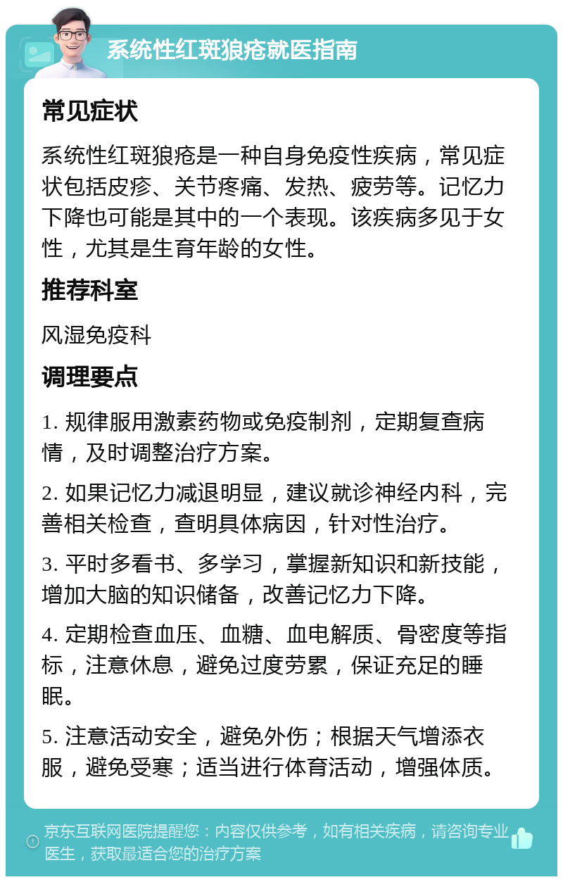 系统性红斑狼疮就医指南 常见症状 系统性红斑狼疮是一种自身免疫性疾病，常见症状包括皮疹、关节疼痛、发热、疲劳等。记忆力下降也可能是其中的一个表现。该疾病多见于女性，尤其是生育年龄的女性。 推荐科室 风湿免疫科 调理要点 1. 规律服用激素药物或免疫制剂，定期复查病情，及时调整治疗方案。 2. 如果记忆力减退明显，建议就诊神经内科，完善相关检查，查明具体病因，针对性治疗。 3. 平时多看书、多学习，掌握新知识和新技能，增加大脑的知识储备，改善记忆力下降。 4. 定期检查血压、血糖、血电解质、骨密度等指标，注意休息，避免过度劳累，保证充足的睡眠。 5. 注意活动安全，避免外伤；根据天气增添衣服，避免受寒；适当进行体育活动，增强体质。