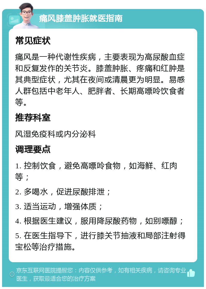 痛风膝盖肿胀就医指南 常见症状 痛风是一种代谢性疾病，主要表现为高尿酸血症和反复发作的关节炎。膝盖肿胀、疼痛和红肿是其典型症状，尤其在夜间或清晨更为明显。易感人群包括中老年人、肥胖者、长期高嘌呤饮食者等。 推荐科室 风湿免疫科或内分泌科 调理要点 1. 控制饮食，避免高嘌呤食物，如海鲜、红肉等； 2. 多喝水，促进尿酸排泄； 3. 适当运动，增强体质； 4. 根据医生建议，服用降尿酸药物，如别嘌醇； 5. 在医生指导下，进行膝关节抽液和局部注射得宝松等治疗措施。