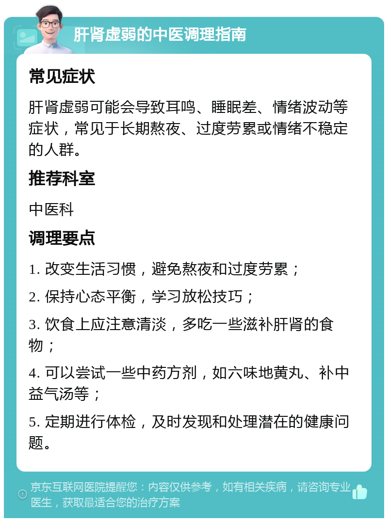 肝肾虚弱的中医调理指南 常见症状 肝肾虚弱可能会导致耳鸣、睡眠差、情绪波动等症状，常见于长期熬夜、过度劳累或情绪不稳定的人群。 推荐科室 中医科 调理要点 1. 改变生活习惯，避免熬夜和过度劳累； 2. 保持心态平衡，学习放松技巧； 3. 饮食上应注意清淡，多吃一些滋补肝肾的食物； 4. 可以尝试一些中药方剂，如六味地黄丸、补中益气汤等； 5. 定期进行体检，及时发现和处理潜在的健康问题。