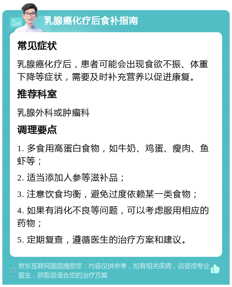 乳腺癌化疗后食补指南 常见症状 乳腺癌化疗后，患者可能会出现食欲不振、体重下降等症状，需要及时补充营养以促进康复。 推荐科室 乳腺外科或肿瘤科 调理要点 1. 多食用高蛋白食物，如牛奶、鸡蛋、瘦肉、鱼虾等； 2. 适当添加人参等滋补品； 3. 注意饮食均衡，避免过度依赖某一类食物； 4. 如果有消化不良等问题，可以考虑服用相应的药物； 5. 定期复查，遵循医生的治疗方案和建议。