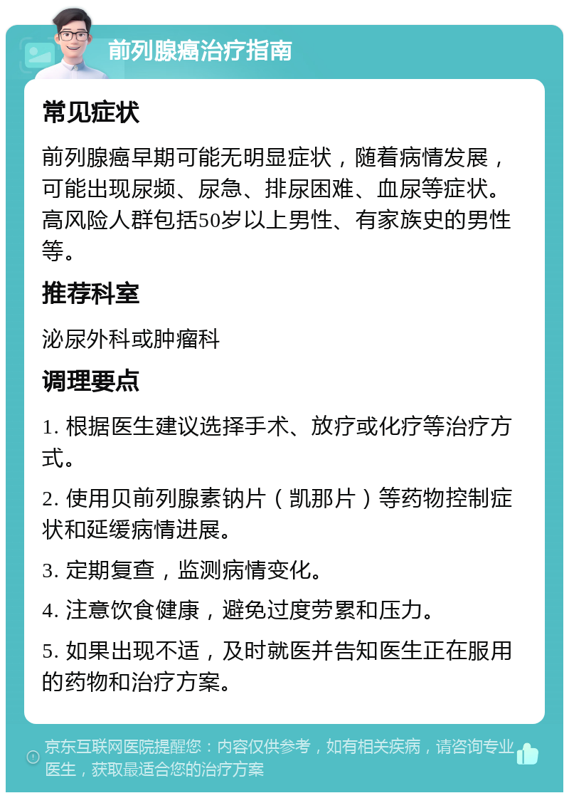 前列腺癌治疗指南 常见症状 前列腺癌早期可能无明显症状，随着病情发展，可能出现尿频、尿急、排尿困难、血尿等症状。高风险人群包括50岁以上男性、有家族史的男性等。 推荐科室 泌尿外科或肿瘤科 调理要点 1. 根据医生建议选择手术、放疗或化疗等治疗方式。 2. 使用贝前列腺素钠片（凯那片）等药物控制症状和延缓病情进展。 3. 定期复查，监测病情变化。 4. 注意饮食健康，避免过度劳累和压力。 5. 如果出现不适，及时就医并告知医生正在服用的药物和治疗方案。