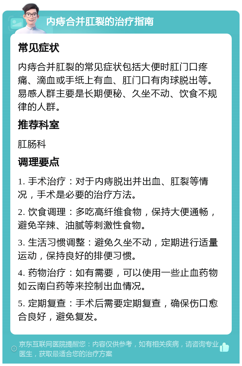 内痔合并肛裂的治疗指南 常见症状 内痔合并肛裂的常见症状包括大便时肛门口疼痛、滴血或手纸上有血、肛门口有肉球脱出等。易感人群主要是长期便秘、久坐不动、饮食不规律的人群。 推荐科室 肛肠科 调理要点 1. 手术治疗：对于内痔脱出并出血、肛裂等情况，手术是必要的治疗方法。 2. 饮食调理：多吃高纤维食物，保持大便通畅，避免辛辣、油腻等刺激性食物。 3. 生活习惯调整：避免久坐不动，定期进行适量运动，保持良好的排便习惯。 4. 药物治疗：如有需要，可以使用一些止血药物如云南白药等来控制出血情况。 5. 定期复查：手术后需要定期复查，确保伤口愈合良好，避免复发。