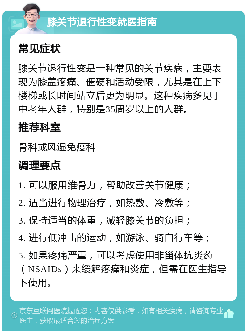 膝关节退行性变就医指南 常见症状 膝关节退行性变是一种常见的关节疾病，主要表现为膝盖疼痛、僵硬和活动受限，尤其是在上下楼梯或长时间站立后更为明显。这种疾病多见于中老年人群，特别是35周岁以上的人群。 推荐科室 骨科或风湿免疫科 调理要点 1. 可以服用维骨力，帮助改善关节健康； 2. 适当进行物理治疗，如热敷、冷敷等； 3. 保持适当的体重，减轻膝关节的负担； 4. 进行低冲击的运动，如游泳、骑自行车等； 5. 如果疼痛严重，可以考虑使用非甾体抗炎药（NSAIDs）来缓解疼痛和炎症，但需在医生指导下使用。