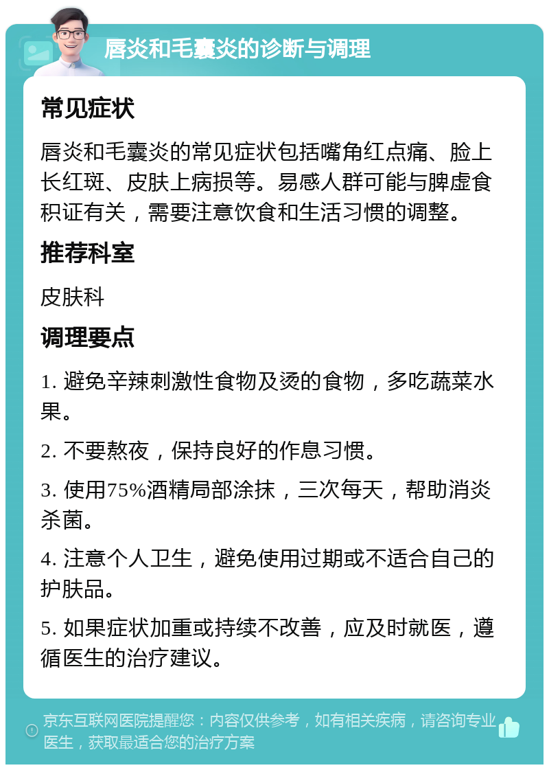 唇炎和毛囊炎的诊断与调理 常见症状 唇炎和毛囊炎的常见症状包括嘴角红点痛、脸上长红斑、皮肤上病损等。易感人群可能与脾虚食积证有关，需要注意饮食和生活习惯的调整。 推荐科室 皮肤科 调理要点 1. 避免辛辣刺激性食物及烫的食物，多吃蔬菜水果。 2. 不要熬夜，保持良好的作息习惯。 3. 使用75%酒精局部涂抹，三次每天，帮助消炎杀菌。 4. 注意个人卫生，避免使用过期或不适合自己的护肤品。 5. 如果症状加重或持续不改善，应及时就医，遵循医生的治疗建议。