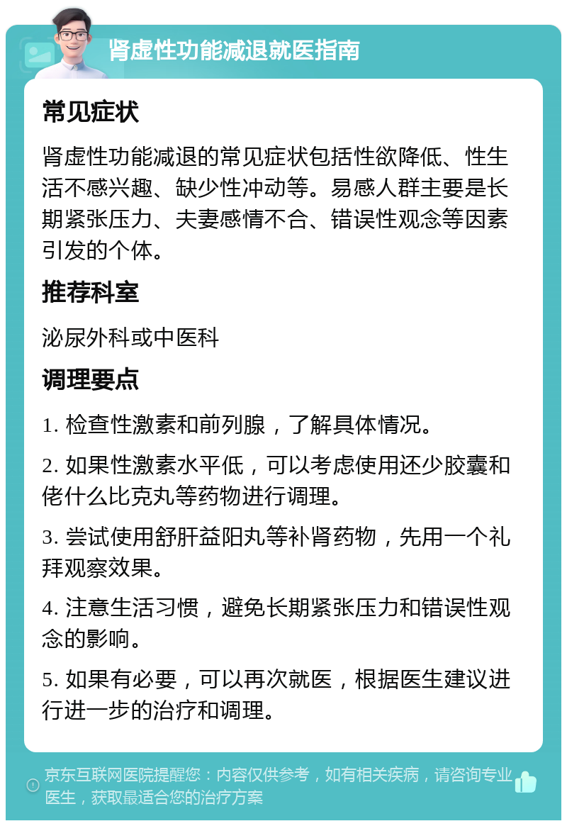 肾虚性功能减退就医指南 常见症状 肾虚性功能减退的常见症状包括性欲降低、性生活不感兴趣、缺少性冲动等。易感人群主要是长期紧张压力、夫妻感情不合、错误性观念等因素引发的个体。 推荐科室 泌尿外科或中医科 调理要点 1. 检查性激素和前列腺，了解具体情况。 2. 如果性激素水平低，可以考虑使用还少胶囊和佬什么比克丸等药物进行调理。 3. 尝试使用舒肝益阳丸等补肾药物，先用一个礼拜观察效果。 4. 注意生活习惯，避免长期紧张压力和错误性观念的影响。 5. 如果有必要，可以再次就医，根据医生建议进行进一步的治疗和调理。