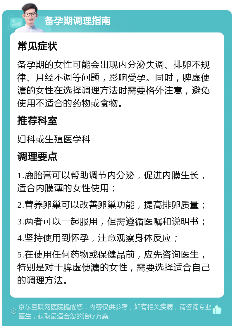 备孕期调理指南 常见症状 备孕期的女性可能会出现内分泌失调、排卵不规律、月经不调等问题，影响受孕。同时，脾虚便溏的女性在选择调理方法时需要格外注意，避免使用不适合的药物或食物。 推荐科室 妇科或生殖医学科 调理要点 1.鹿胎膏可以帮助调节内分泌，促进内膜生长，适合内膜薄的女性使用； 2.营养卵巢可以改善卵巢功能，提高排卵质量； 3.两者可以一起服用，但需遵循医嘱和说明书； 4.坚持使用到怀孕，注意观察身体反应； 5.在使用任何药物或保健品前，应先咨询医生，特别是对于脾虚便溏的女性，需要选择适合自己的调理方法。